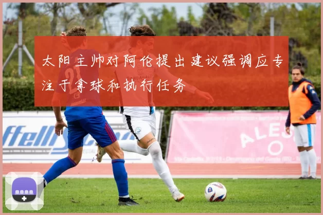 太阳主帅对阿伦提出建议强调应专注于拿球和执行任务