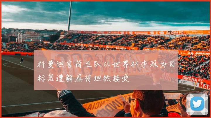 科曼坦言荷兰队以世界杯夺冠为目标若遭解雇将坦然接受