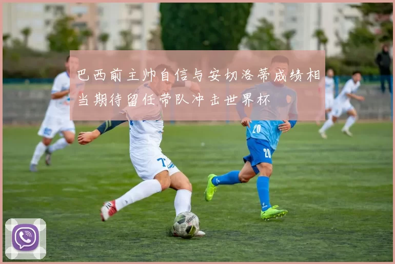 巴西前主帅自信与安切洛蒂成绩相当期待留任带队冲击世界杯