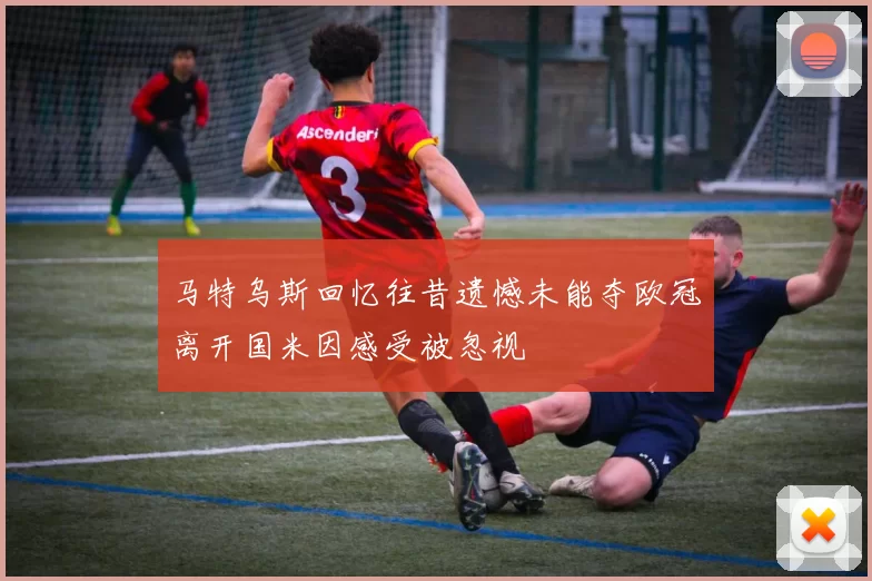 马特乌斯回忆往昔遗憾未能夺欧冠离开国米因感受被忽视