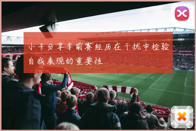 小卡分享季前赛经历在干扰中检验自我表现的重要性