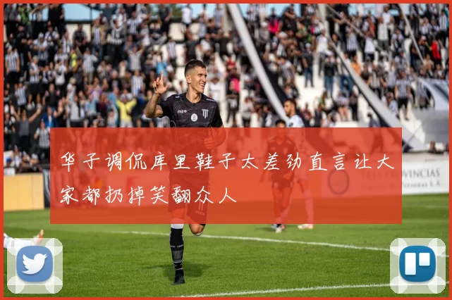 华子调侃库里鞋子太差劲直言让大家都扔掉笑翻众人