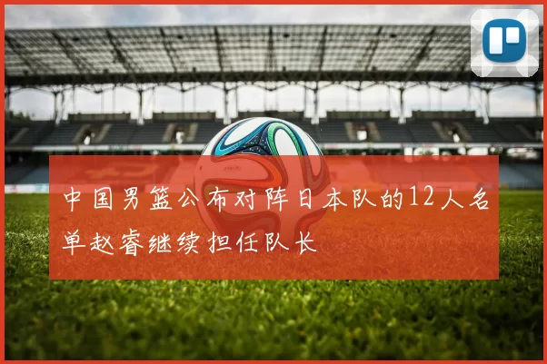 中国男篮公布对阵日本队的12人名单赵睿继续担任队长