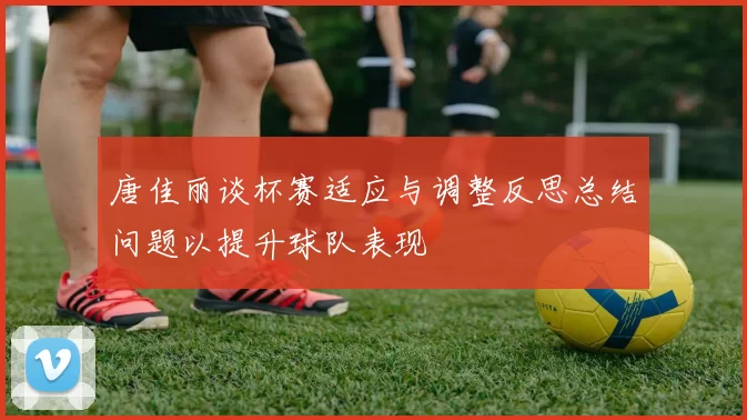 唐佳丽谈杯赛适应与调整反思总结问题以提升球队表现