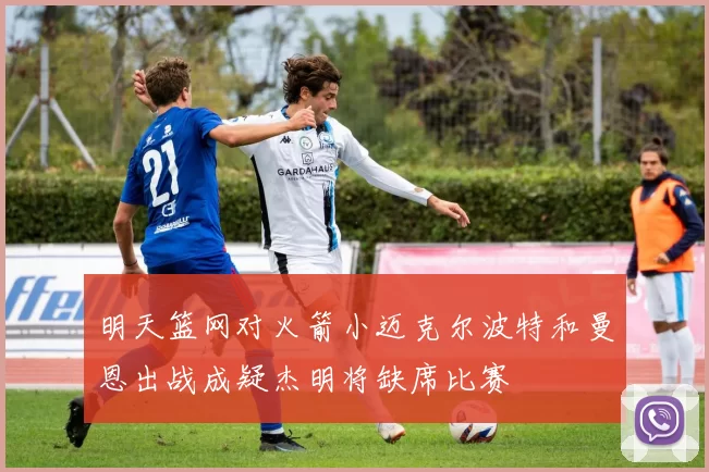 明天篮网对火箭小迈克尔波特和曼恩出战成疑杰明将缺席比赛