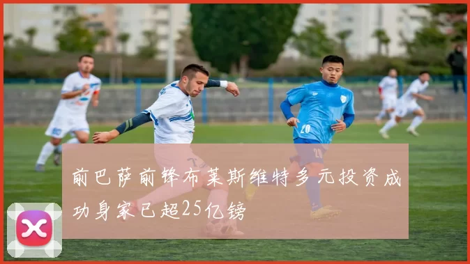 前巴萨前锋布莱斯维特多元投资成功身家已超25亿镑