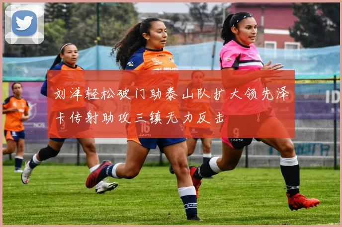 刘洋轻松破门助泰山队扩大领先泽卡传射助攻三镇无力反击