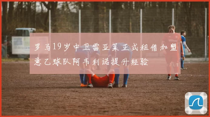 罗马19岁中卫雷亚莱正式租借加盟意乙球队阿韦利诺提升经验