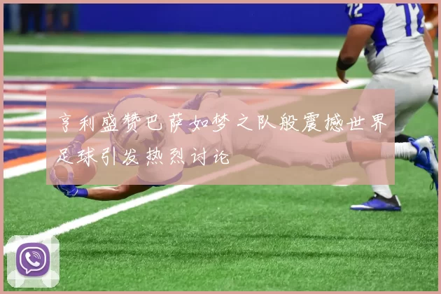 亨利盛赞巴萨如梦之队般震撼世界足球引发热烈讨论