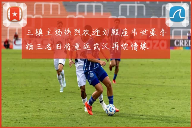 三镇主场热烈欢迎刘殿座韦世豪李扬三名旧将重返武汉再续情缘