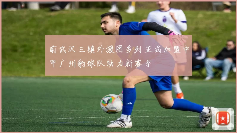 前武汉三镇外援图多列正式加盟中甲广州豹球队助力新赛季