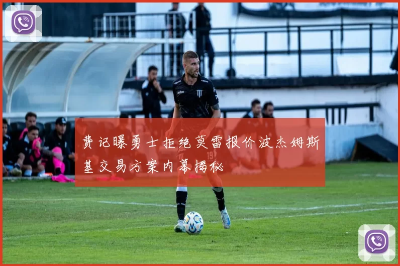费记曝勇士拒绝莫雷报价波杰姆斯基交易方案内幕揭秘