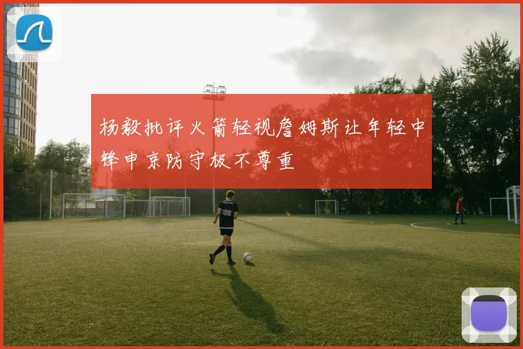 杨毅批评火箭轻视詹姆斯让年轻中锋申京防守极不尊重