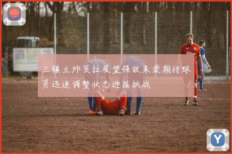 三镇主帅莫拉展望强敌来袭期待球员迅速调整状态迎接挑战