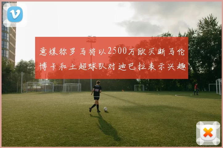 意媒称罗马将以2500万欧买断马伦博卡和土超球队对迪巴拉表示兴趣