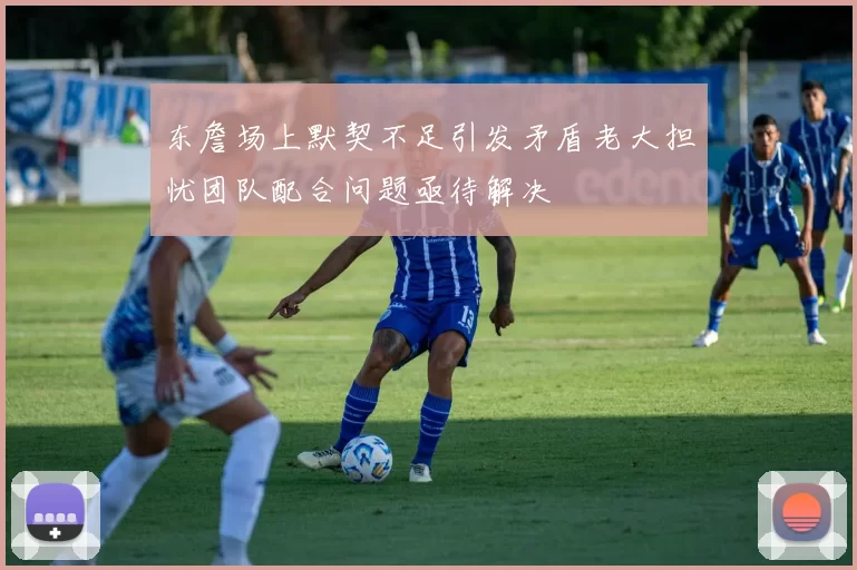 东詹场上默契不足引发矛盾老大担忧团队配合问题亟待解决