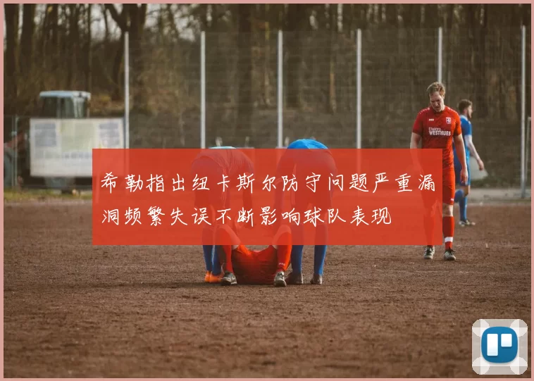 希勒指出纽卡斯尔防守问题严重漏洞频繁失误不断影响球队表现
