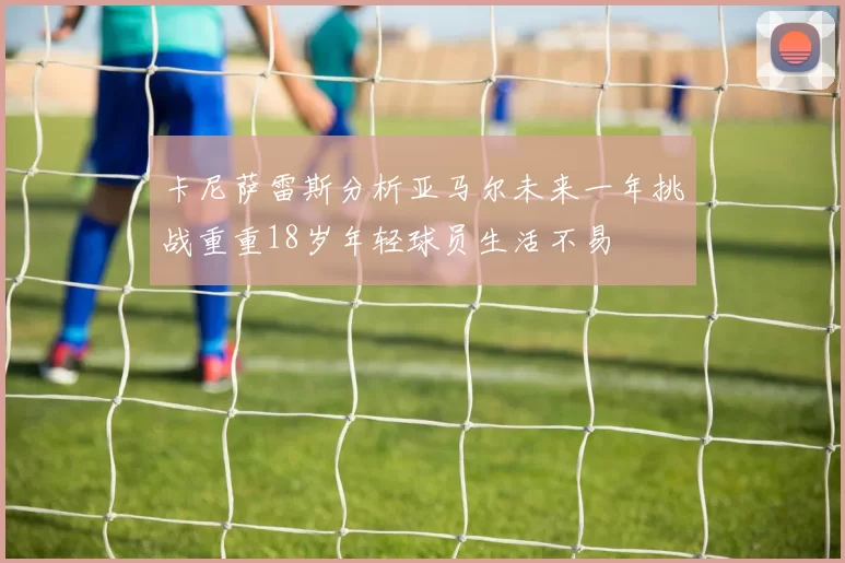卡尼萨雷斯分析亚马尔未来一年挑战重重18岁年轻球员生活不易