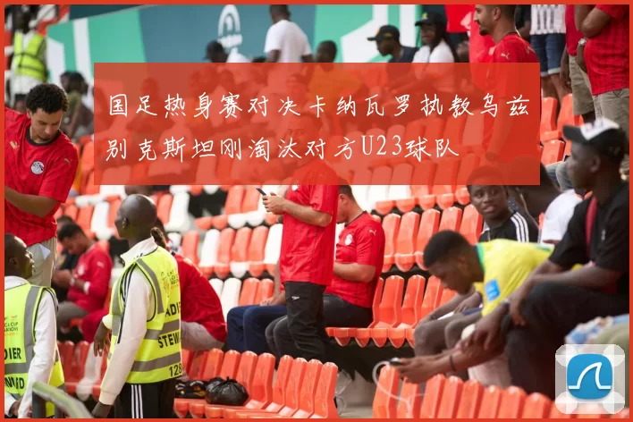 国足热身赛对决卡纳瓦罗执教乌兹别克斯坦刚淘汰对方U23球队