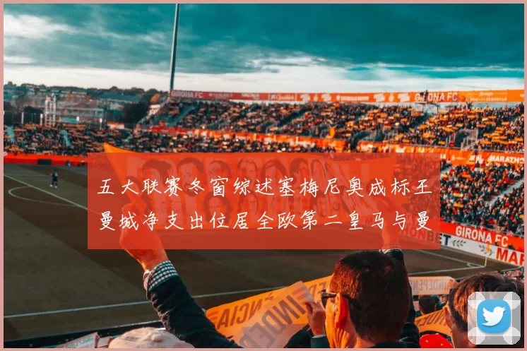 五大联赛冬窗综述塞梅尼奥成标王曼城净支出位居全欧第二皇马与曼联均未投入
