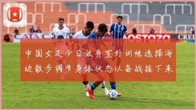 中国女足今日放弃室外训练选择海边散步调节身体状态以备战接下来的比赛